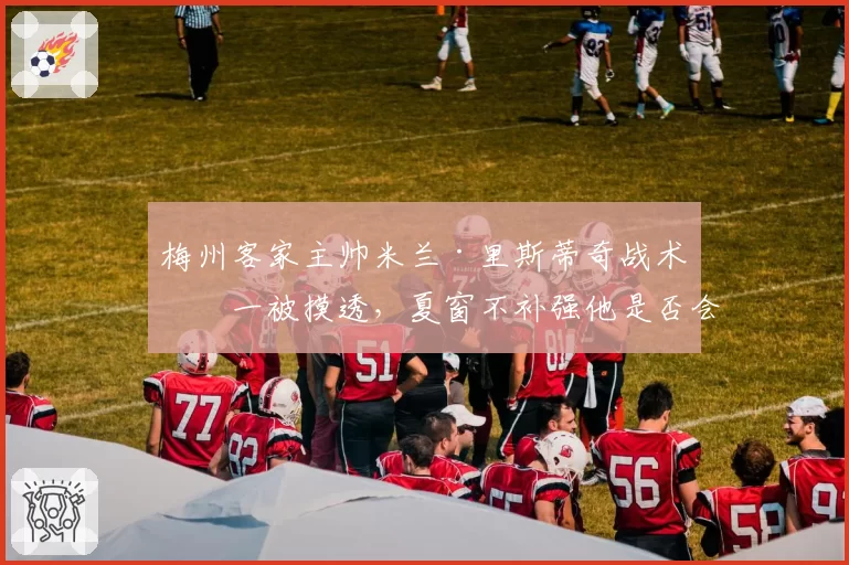 梅州客家主帅米兰·里斯蒂奇战术单一被摸透,夏窗不补强他是否会主动请辞?