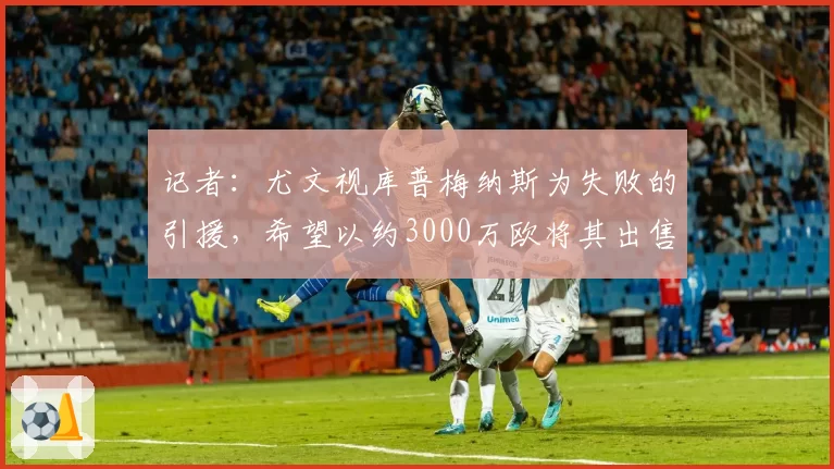 记者：尤文视库普梅纳斯为失败的引援，希望以约3000万欧将其出售