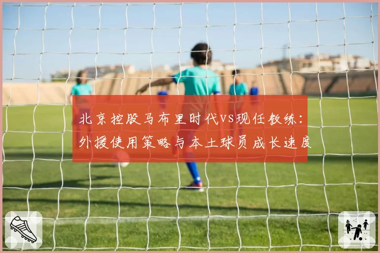北京控股马布里时代vs现任教练：外援使用策略与本土球员成长速度对比
