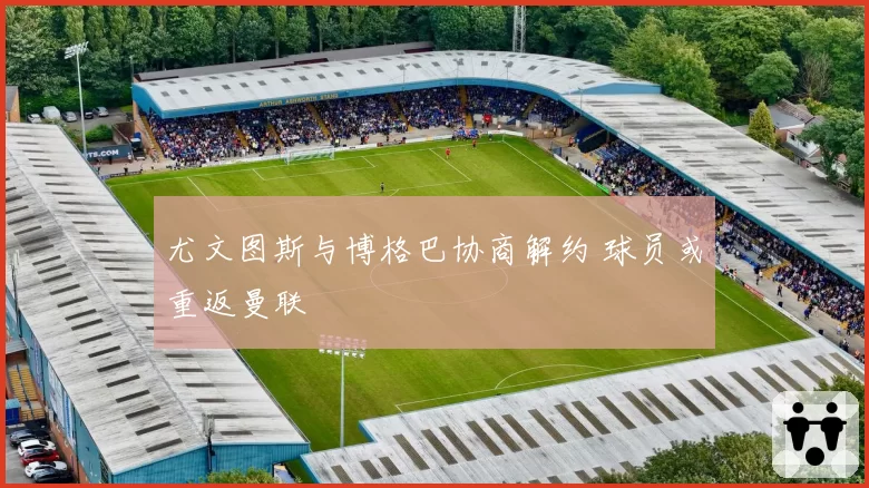 尤文图斯与博格巴协商解约 球员或重返曼联