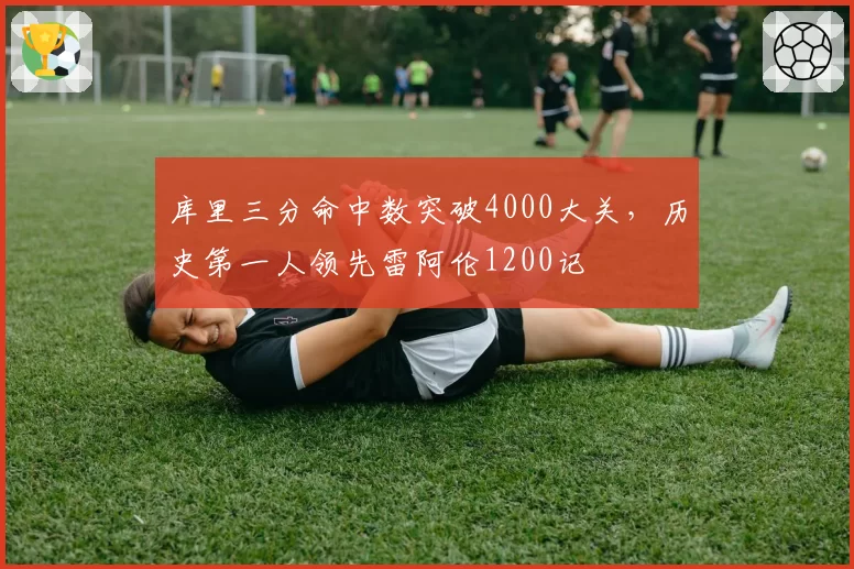 库里三分命中数突破4000大关，历史第一人领先雷阿伦1200记