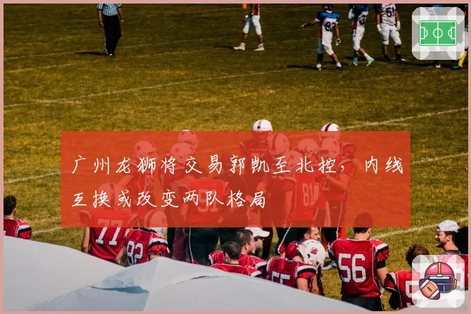 广州龙狮将交易郭凯至北控，内线互换或改变两队格局