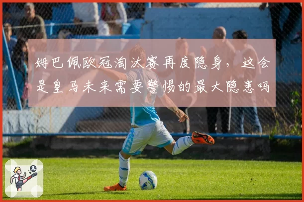 姆巴佩欧冠淘汰赛再度隐身，这会是皇马未来需要警惕的最大隐患吗？