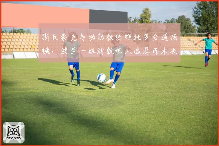 斯瓦泰克与功勋教练维托罗分道扬镳，波兰一姐新教练人选悬而未决