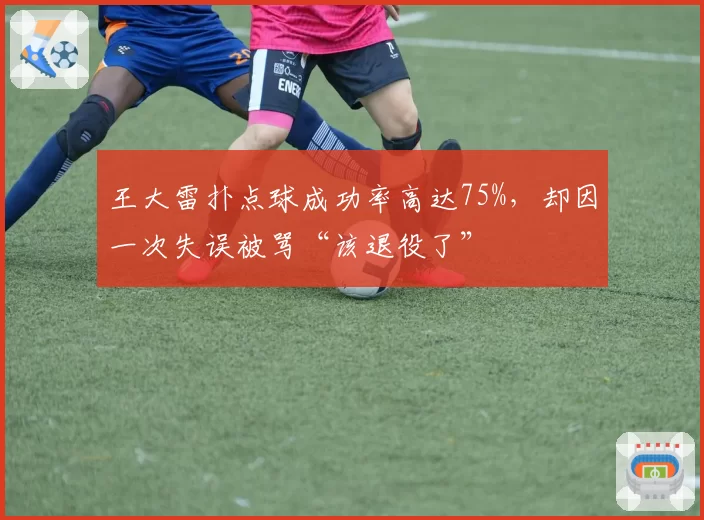 王大雷扑点球成功率高达75%，却因一次失误被骂“该退役了”