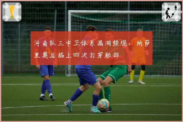 河南队三中卫体系漏洞频现，纳萨里奥后插上四次打穿肋部