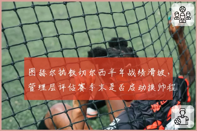 图赫尔执教切尔西半年战绩滑坡，管理层评估赛季末是否启动换帅程序