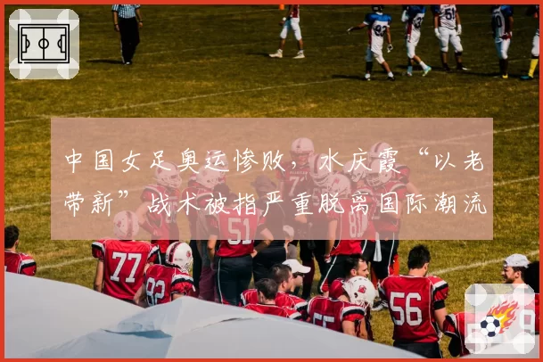 中国女足奥运惨败，水庆霞“以老带新”战术被指严重脱离国际潮流。