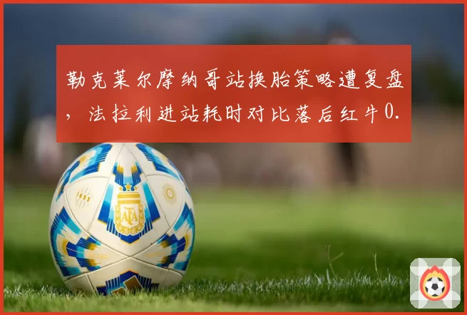 勒克莱尔摩纳哥站换胎策略遭复盘，法拉利进站耗时对比落后红牛0.9秒
