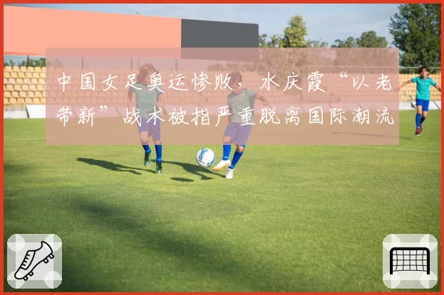 中国女足奥运惨败，水庆霞“以老带新”战术被指严重脱离国际潮流。