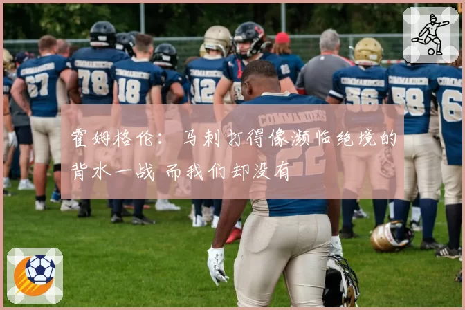 霍姆格伦：马刺打得像濒临绝境的背水一战 而我们却没有