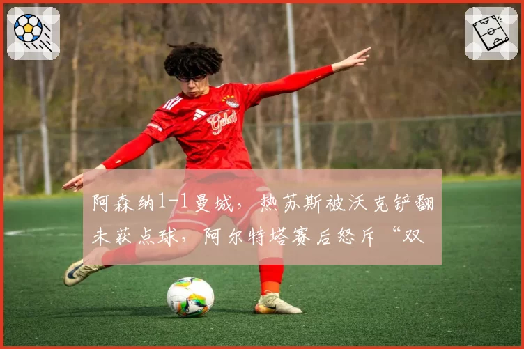 阿森纳1-1曼城，热苏斯被沃克铲翻未获点球，阿尔特塔赛后怒斥“双重标准”
