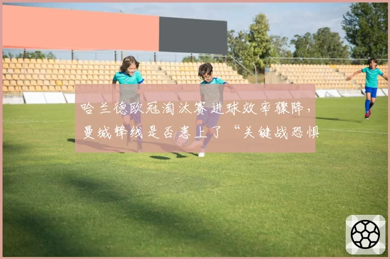 哈兰德欧冠淘汰赛进球效率骤降，曼城锋线是否患上了“关键战恐惧症”？