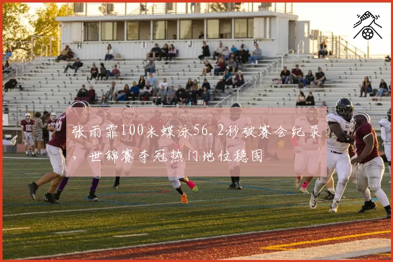 张雨霏100米蝶泳56.2秒破赛会纪录,世锦赛夺冠热门地位稳固