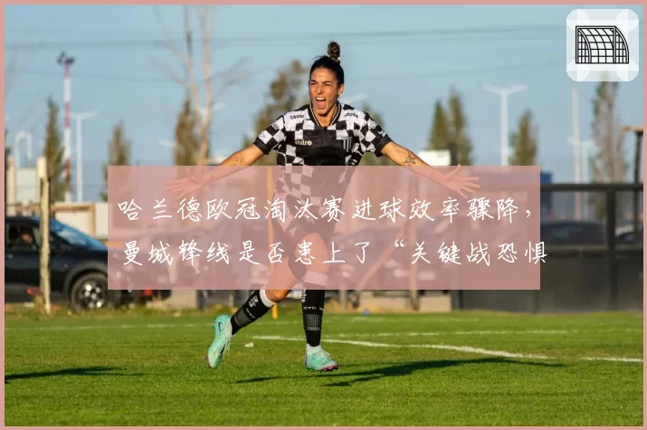 哈兰德欧冠淘汰赛进球效率骤降，曼城锋线是否患上了“关键战恐惧症”？