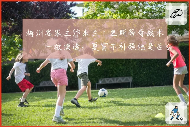 梅州客家主帅米兰·里斯蒂奇战术单一被摸透,夏窗不补强他是否会主动请辞?