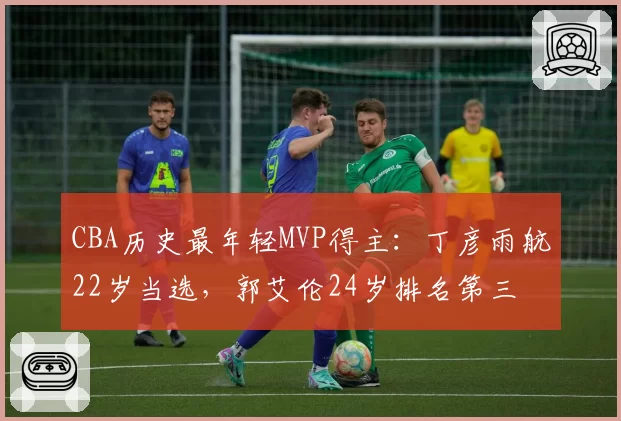 CBA历史最年轻MVP得主：丁彦雨航22岁当选，郭艾伦24岁排名第三