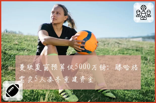 曼联夏窗预算仅5000万镑:滕哈格需卖5人凑齐重建资金