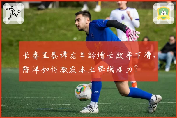 长春亚泰谭龙年龄增长效率下滑，陈洋如何激发本土锋线活力？