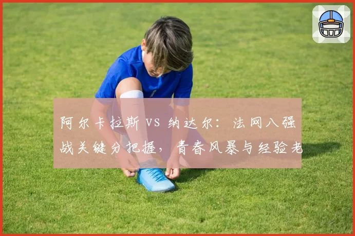 阿尔卡拉斯 vs 纳达尔：法网八强战关键分把握，青春风暴与经验老道的博弈