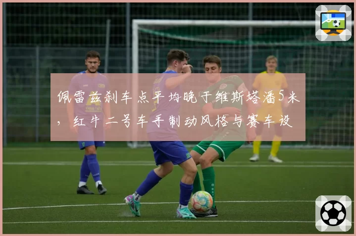 佩雷兹刹车点平均晚于维斯塔潘5米，红牛二号车手制动风格与赛车设定冲突