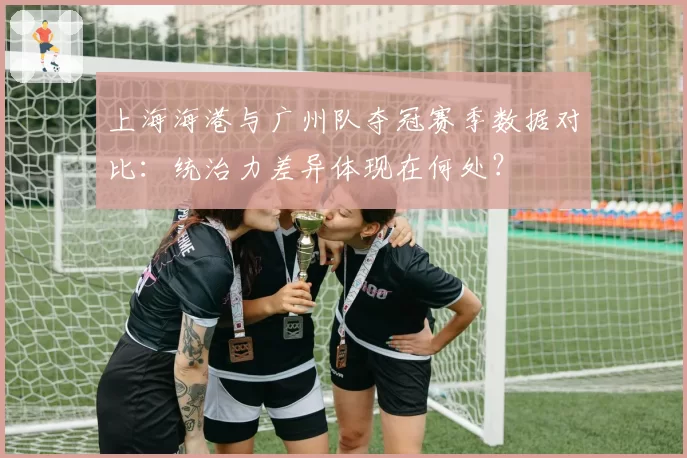 上海海港与广州队夺冠赛季数据对比：统治力差异体现在何处？