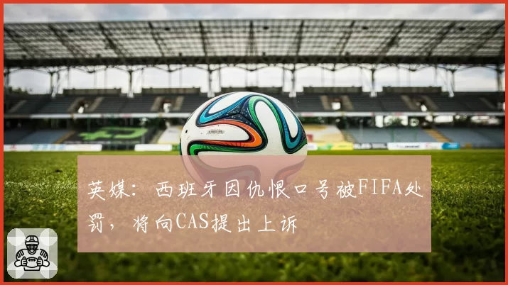 英媒:西班牙因仇恨口号被FIFA处罚,将向CAS提出上诉