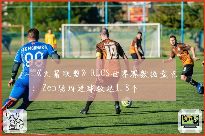 《火箭联盟》RLCS世界赛数据盘点：Zen场均进球数达1.8个