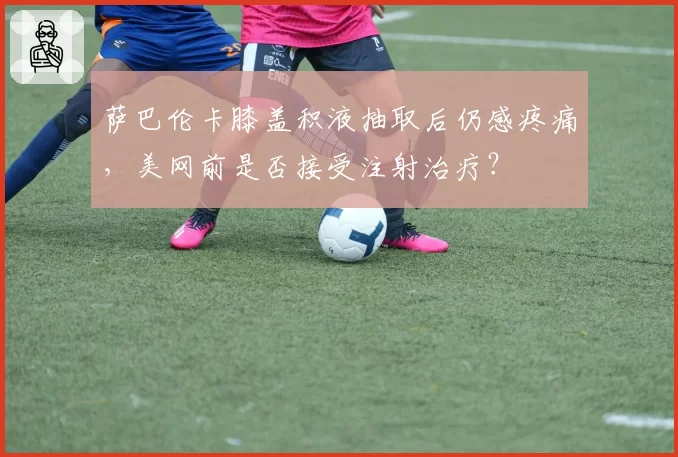 萨巴伦卡膝盖积液抽取后仍感疼痛，美网前是否接受注射治疗？