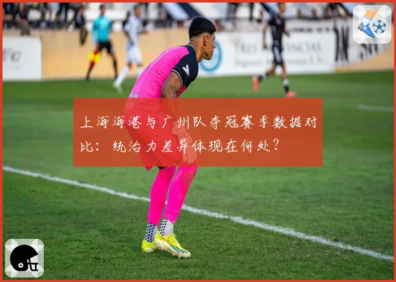 上海海港与广州队夺冠赛季数据对比：统治力差异体现在何处？