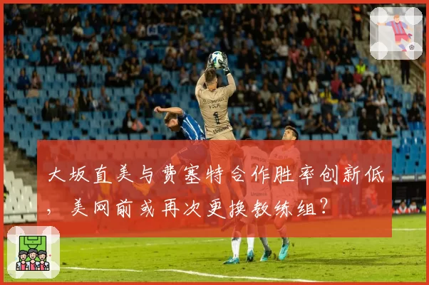 大坂直美与费塞特合作胜率创新低，美网前或再次更换教练组？