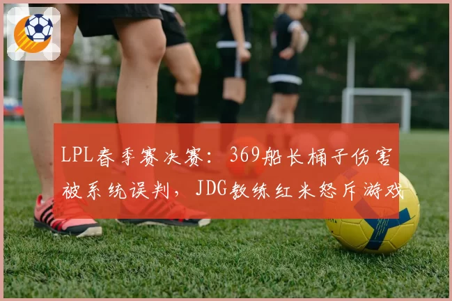 LPL春季赛决赛:369船长桶子伤害被系统误判,JDG教练红米怒斥游戏Bug