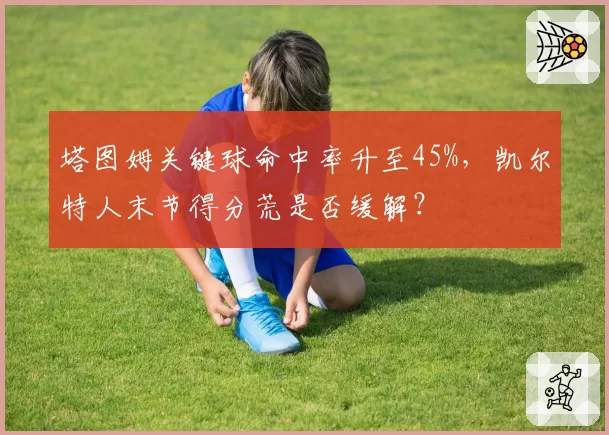塔图姆关键球命中率升至45%，凯尔特人末节得分荒是否缓解？