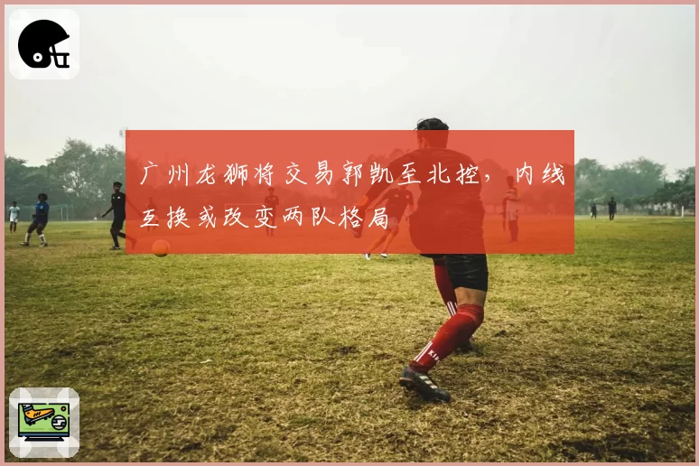 广州龙狮将交易郭凯至北控，内线互换或改变两队格局