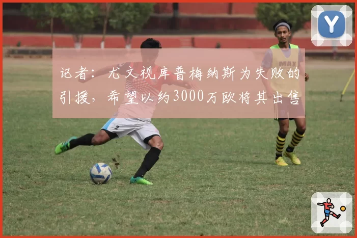 记者：尤文视库普梅纳斯为失败的引援，希望以约3000万欧将其出售