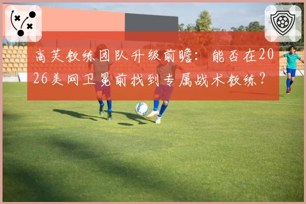 高芙教练团队升级前瞻：能否在2026美网卫冕前找到专属战术教练？