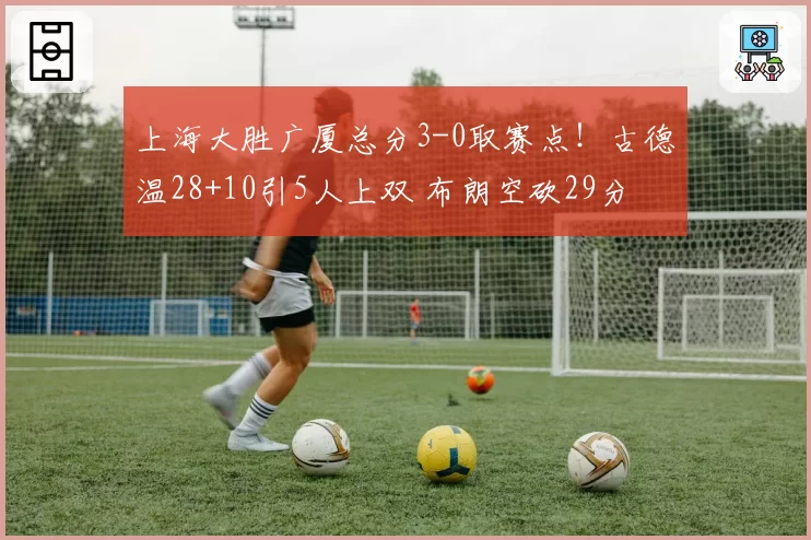 上海大胜广厦总分3-0取赛点!古德温28+10引5人上双 布朗空砍29分