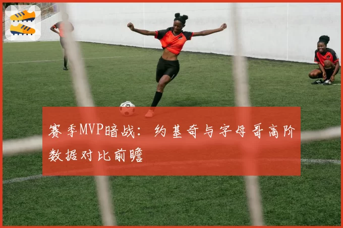赛季MVP暗战：约基奇与字母哥高阶数据对比前瞻