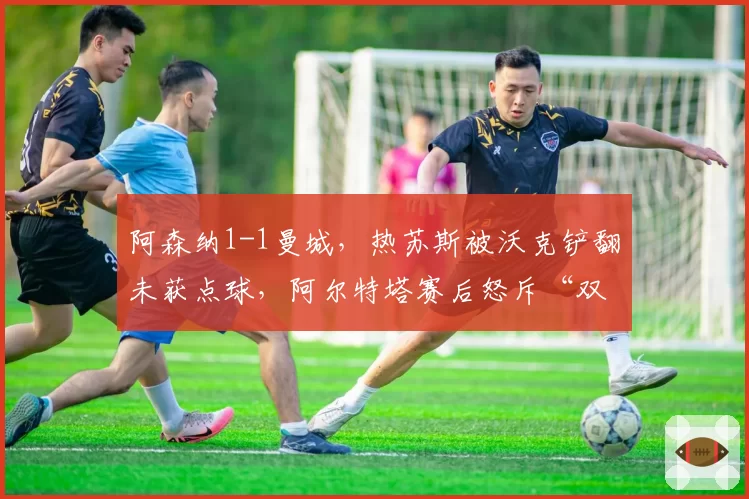 阿森纳1-1曼城，热苏斯被沃克铲翻未获点球，阿尔特塔赛后怒斥“双重标准”