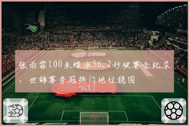 张雨霏100米蝶泳56.2秒破赛会纪录,世锦赛夺冠热门地位稳固