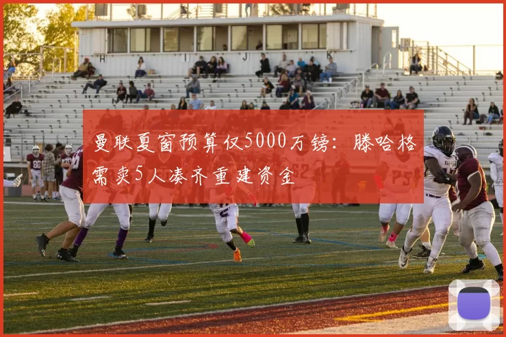 曼联夏窗预算仅5000万镑:滕哈格需卖5人凑齐重建资金
