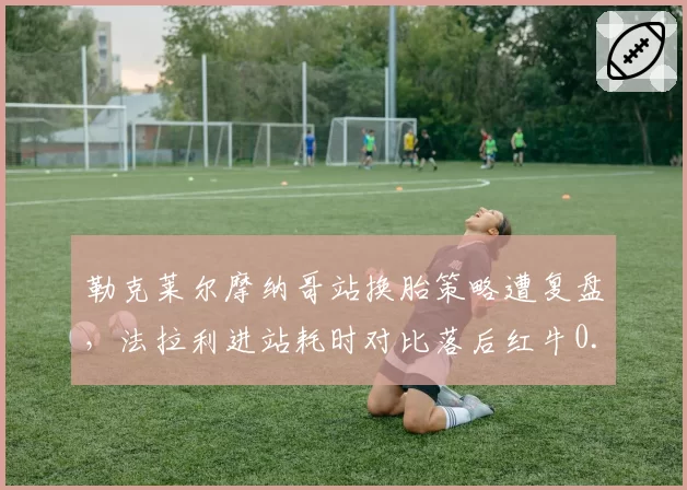 勒克莱尔摩纳哥站换胎策略遭复盘，法拉利进站耗时对比落后红牛0.9秒
