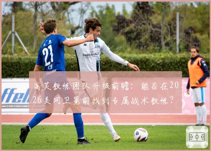 高芙教练团队升级前瞻：能否在2026美网卫冕前找到专属战术教练？