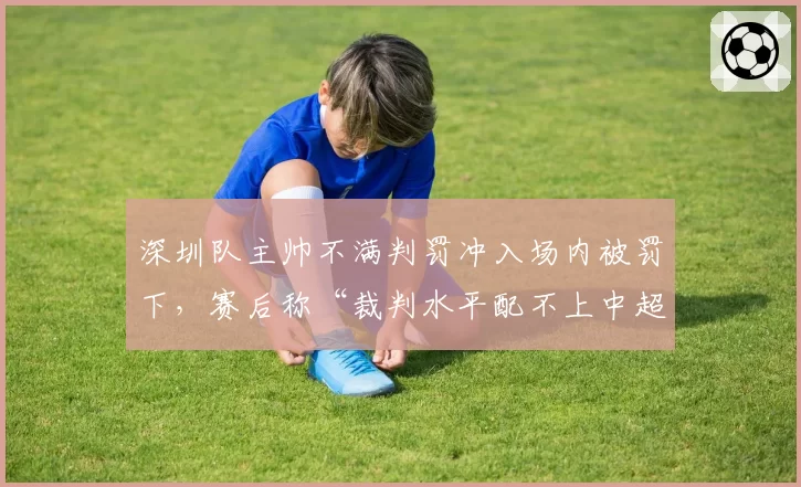 深圳队主帅不满判罚冲入场内被罚下，赛后称“裁判水平配不上中超”