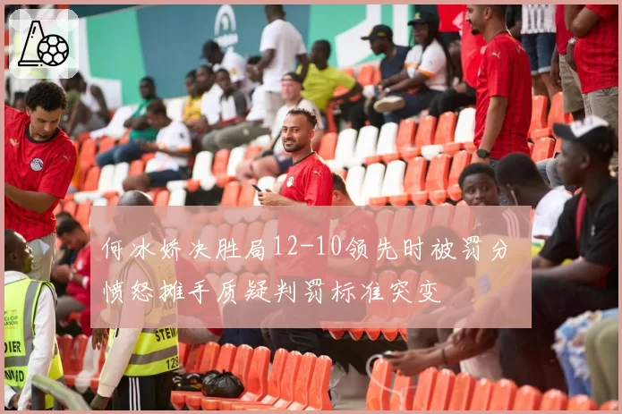 何冰娇决胜局12-10领先时被罚分 愤怒摊手质疑判罚标准突变