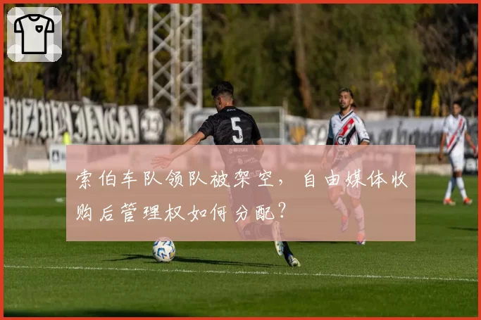 索伯车队领队被架空，自由媒体收购后管理权如何分配？