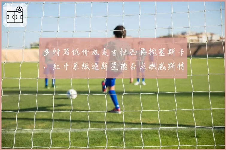 多特若低价放走吉拉西再挖塞斯卡，红牛系叛逆新星能否点燃威斯特法伦新青春风暴
