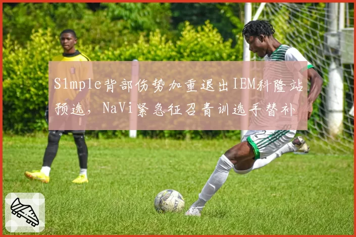 S1mple背部伤势加重退出IEM科隆站预选，NaVi紧急征召青训选手替补