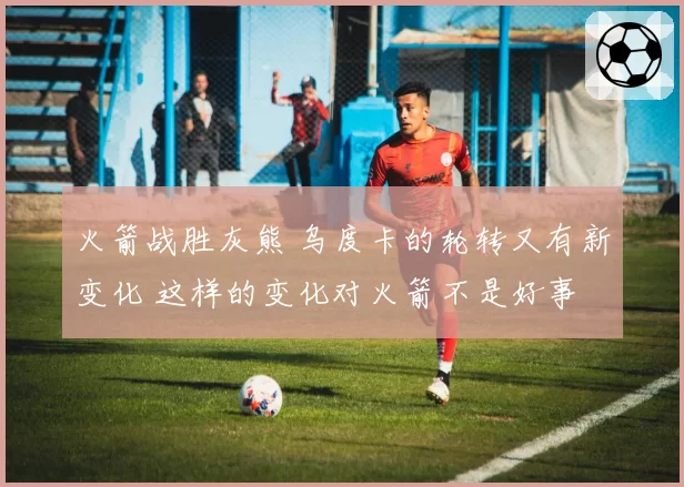 火箭战胜灰熊 乌度卡的轮转又有新变化 这样的变化对火箭不是好事