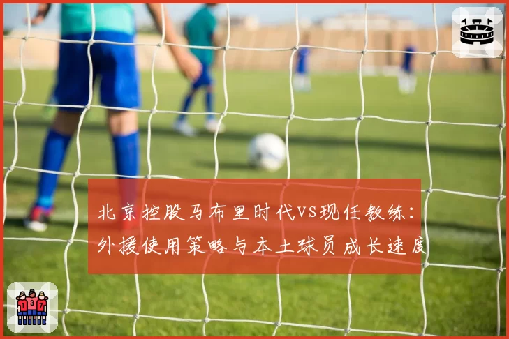 北京控股马布里时代vs现任教练：外援使用策略与本土球员成长速度对比
